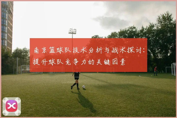 南京篮球队技术分析与战术探讨：提升球队竞争力的关键因素