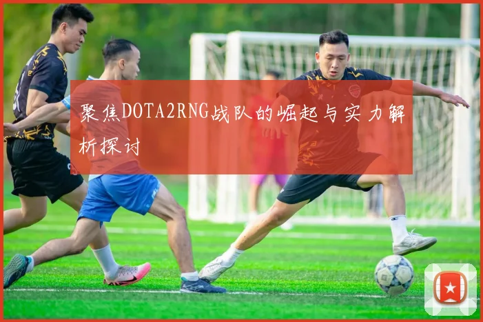 聚焦DOTA2RNG战队的崛起与实力解析探讨