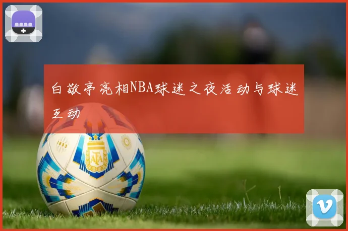 白敬亭亮相NBA球迷之夜活动与球迷互动
