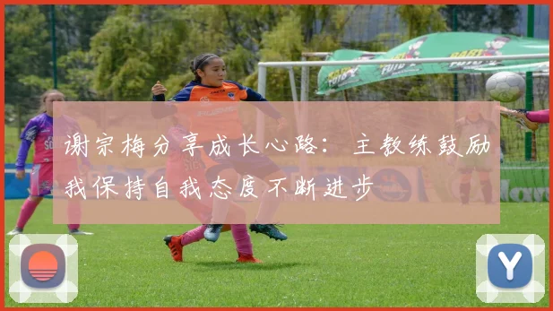 谢宗梅分享成长心路：主教练鼓励我保持自我态度不断进步