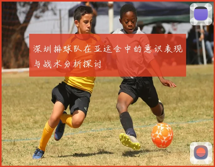 深圳排球队在亚运会中的意识表现与战术分析探讨