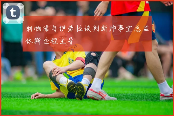 利物浦与伊劳拉谈判新帅事宜总监休斯全程主导