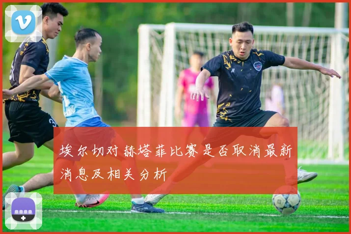 埃尔切对赫塔菲比赛是否取消最新消息及相关分析