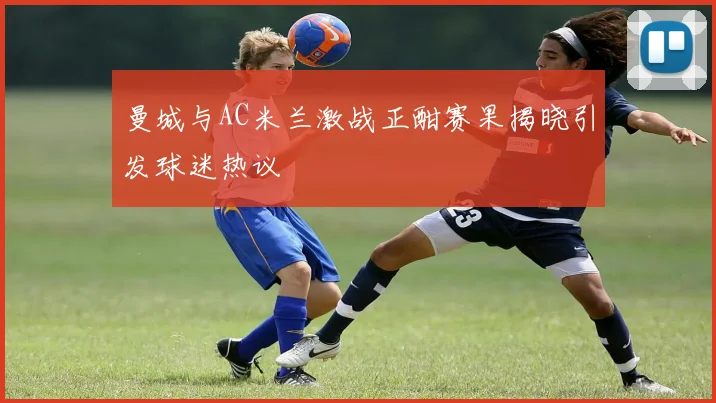 曼城与AC米兰激战正酣赛果揭晓引发球迷热议