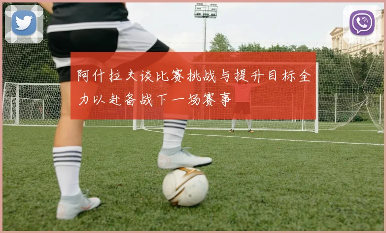 阿什拉夫谈比赛挑战与提升目标全力以赴备战下一场赛事