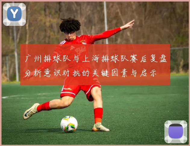 广州排球队与上海排球队赛后复盘分析意识对抗的关键因素与启示