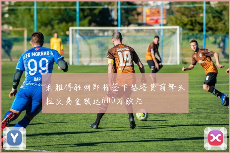 利雅得胜利即将签下赫塔费前锋米拉交易金额达600万欧元